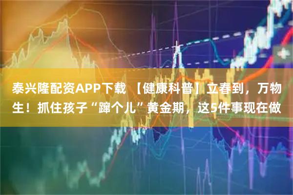 泰兴隆配资APP下载 【健康科普】立春到，万物生！抓住孩子“蹿个儿”黄金期，这5件事现在做