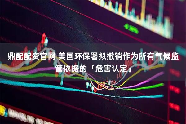 鼎配配资官网 美国环保署拟撤销作为所有气候监管依据的「危害认定」