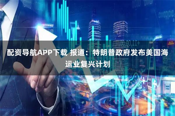 配资导航APP下载 报道：特朗普政府发布美国海运业复兴计划