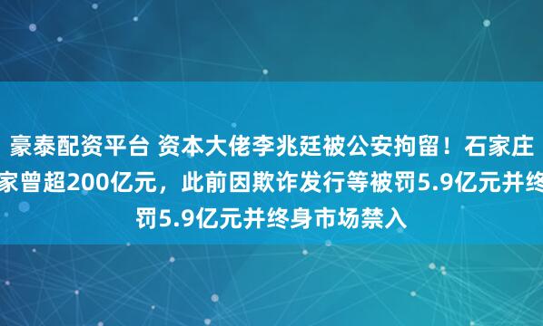 豪泰配资平台 资本大佬李兆廷被公安拘留！石家庄前首富，身家曾超200亿元，此前因欺诈发行等被罚5.9亿元并终身市场禁入