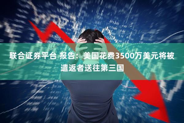 联合证券平台 报告：美国花费3500万美元将被遣返者送往第三国
