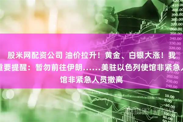 股米网配资公司 油价拉升！黄金、白银大涨！我外交部重要提醒：暂勿前往伊朗……美驻以色列使馆非紧急人员撤离