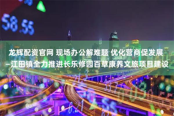 龙辉配资官网 现场办公解难题 优化营商促发展 —江田镇全力推进长乐修园百草康养文旅项目建设