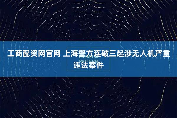 工商配资网官网 上海警方连破三起涉无人机严重违法案件